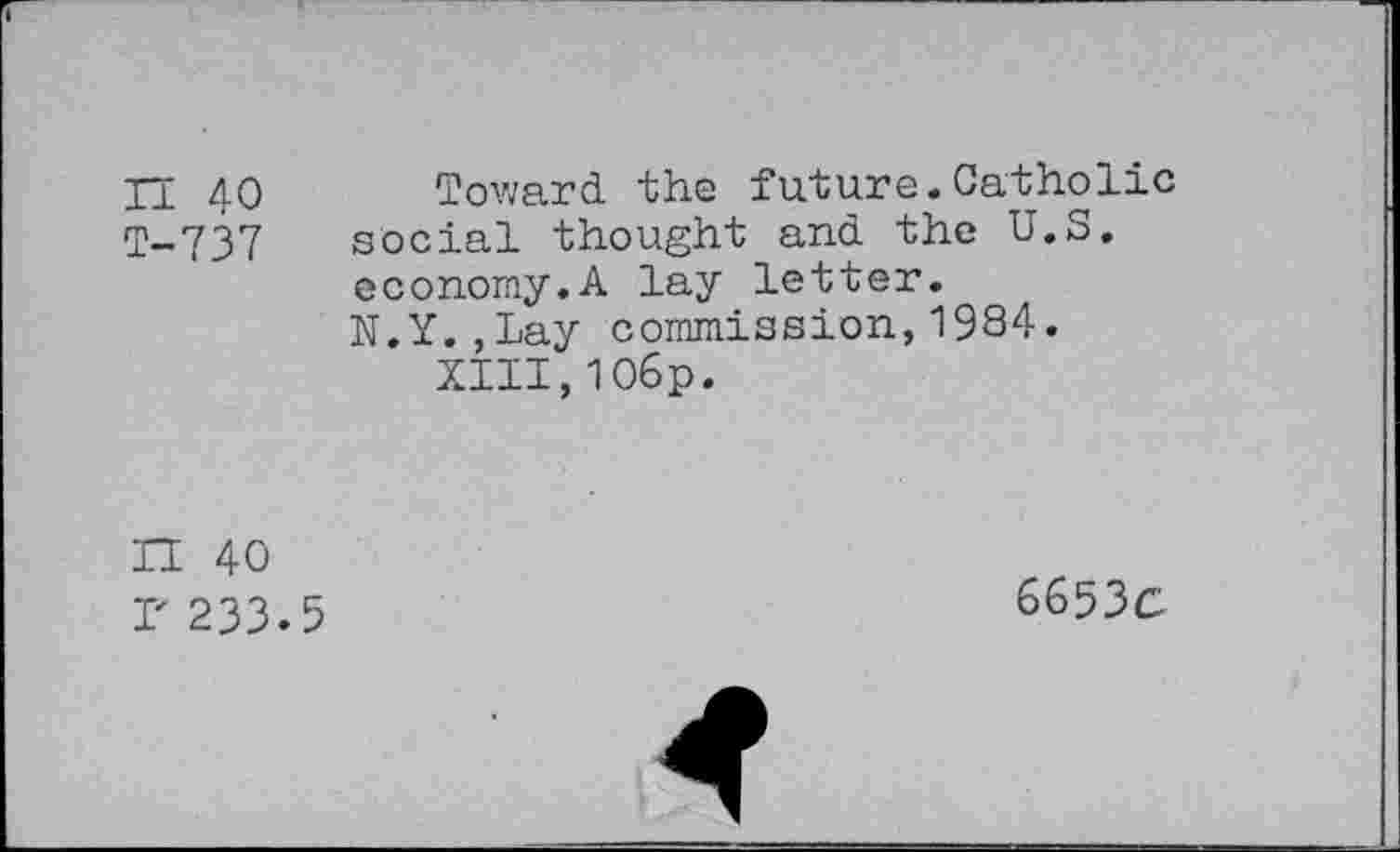 ﻿IT 40 Toward the future.Catholic T-737 social thought and the U.S. economy.A lay letter. N.Y.,Lay commission,1984.
XIII,106p.
II 40
I' 233.5
6653c